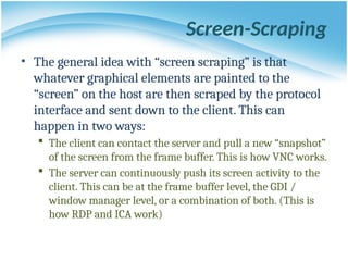 Screen-Scraping
• The general idea with “screen scraping” is that
whatever graphical elements are painted to the
“screen” on the host are then scraped by the protocol
interface and sent down to the client. This can
happen in two ways:
 The client can contact the server and pull a new “snapshot”
of the screen from the frame buffer. This is how VNC works.
 The server can continuously push its screen activity to the
client. This can be at the frame buffer level, the GDI /
window manager level, or a combination of both. (This is
how RDP and ICA work)
 