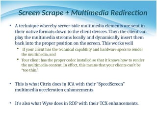 Screen Scrape + Multimedia Redirection
• A technique whereby server-side multimedia elements are sent in
their native formats down to the client devices. Then the client can
play the multimedia streams locally and dynamically insert them
back into the proper position on the screen. This works well
 If your client has the technical capability and hardware specs to render
the multimedia, and
 Your client has the proper codec installed so that it knows how to render
the multimedia content. In effect, this means that your clients can’t be
“too thin.”
• This is what Citrix does in ICA with their “SpeedScreen”
multimedia acceleration enhancements.
• It’s also what Wyse does in RDP with their TCX enhancements.
 