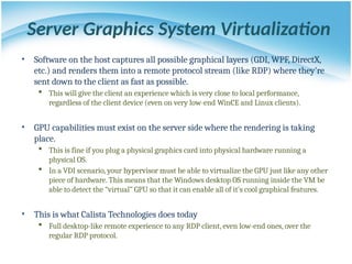 Server Graphics System Virtualization
• Software on the host captures all possible graphical layers (GDI, WPF, DirectX,
etc.) and renders them into a remote protocol stream (like RDP) where they’re
sent down to the client as fast as possible.
 This will give the client an experience which is very close to local performance,
regardless of the client device (even on very low-end WinCE and Linux clients).
• GPU capabilities must exist on the server side where the rendering is taking
place.
 This is fine if you plug a physical graphics card into physical hardware running a
physical OS.
 In a VDI scenario, your hypervisor must be able to virtualize the GPU just like any other
piece of hardware. This means that the Windows desktop OS running inside the VM be
able to detect the “virtual” GPU so that it can enable all of it’s cool graphical features.
• This is what Calista Technologies does today
 Full desktop-like remote experience to any RDP client, even low-end ones, over the
regular RDP protocol.
 