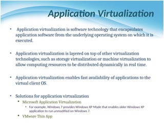 Application Virtualization
• Application virtualization is software technology that encapsulates
application software from the underlying operating system on which it is
executed.
• Application virtualization is layered on top of other virtualization
technologies, such as storage virtualization or machine virtualization to
allow computing resources to be distributed dynamically in real time.
• Application virtualization enables fast availability of applications to the
virtual client OS.
• Solutions for application virtualization
 Microsoft Application Virtualization
• For example, Windows 7 provides Windows XP Mode that enables older Windows XP
application to run unmodified on Windows 7.
 VMware Thin App
 