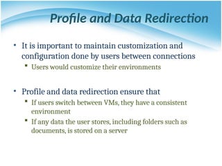 Profile and Data Redirection
• It is important to maintain customization and
configuration done by users between connections
 Users would customize their environments
• Profile and data redirection ensure that
 If users switch between VMs, they have a consistent
environment
 If any data the user stores, including folders such as
documents, is stored on a server
 