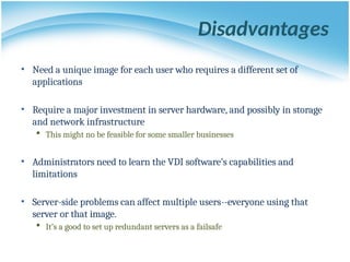 Disadvantages
• Need a unique image for each user who requires a different set of
applications
• Require a major investment in server hardware, and possibly in storage
and network infrastructure
 This might no be feasible for some smaller businesses
• Administrators need to learn the VDI software’s capabilities and
limitations
• Server-side problems can affect multiple users--everyone using that
server or that image.
 It’s a good to set up redundant servers as a failsafe
 