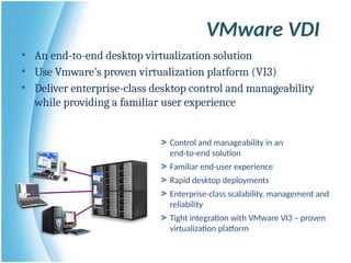 VMware VDI
> Control and manageability in an
end-to-end solution
> Familiar end-user experience
> Rapid desktop deployments
> Enterprise-class scalability, management and
reliability
> Tight integration with VMware VI3 – proven
virtualization platform
• An end-to-end desktop virtualization solution
• Use Vmware’s proven virtualization platform (VI3)
• Deliver enterprise-class desktop control and manageability
while providing a familiar user experience
 