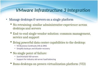 • Manage desktops & servers on a single platform
 No retraining: similar administrative experience across
desktops and servers
 End-to-end single vendor solution: common management,
service and support
 Bring powerful data center capabilities to the desktop:
• VI3 Business Continuity (HA & DRS)
• Simplify backups and disaster recovery
 No single point of failure:
• Synchronized VDI servers
• Support for industry std server load balancing
 Runs desktops on proven virtualization platform (VI3)
VMware Infrastructure 3 Integration
 