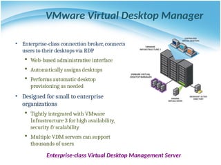 VMware Virtual Desktop Manager
• Enterprise-class connection broker, connects
users to their desktops via RDP
 Web-based administrative interface
 Automatically assigns desktops
 Performs automatic desktop
provisioning as needed
• Designed for small to enterprise
organizations
 Tightly integrated with VMware
Infrastructure 3 for high availability,
security & scalability
 Multiple VDM servers can support
thousands of users
Enterprise-class Virtual Desktop Management Server
 