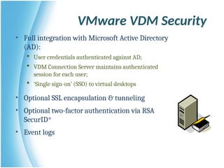 • Full integration with Microsoft Active Directory
(AD):
 User credentials authenticated against AD;
 VDM Connection Server maintains authenticated
session for each user;
 ‘Single sign-on’ (SSO) to virtual desktops
• Optional SSL encapsulation & tunneling
• Optional two-factor authentication via RSA
SecurID®
• Event logs
VMware VDM Security
 