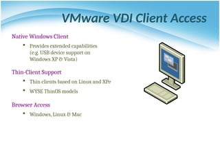 VMware VDI Client Access
Native Windows Client
 Provides extended capabilities
(e.g. USB device support on
Windows XP & Vista)
Thin-Client Support
 Thin clients based on Linux and XPe
 WYSE ThinOS models
Browser Access
 Windows, Linux & Mac
 