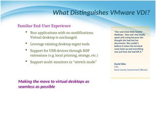 What Distinguishes VMware VDI?
Familiar End-User Experience
 Run applications with no modifications.
Virtual desktop is unchanged.
 Leverage existing desktop mgmt tools
 Support for USB devices through RDP
extensions (e.g. local printing, storage, etc.)
 Support multi-monitors in “stretch mode”
“Our users love their hosted
desktops. One user was totally
upset and crying because she
thought she had lost her
documents. She couldn’t
believe it when the terminal
came back up and everything
was just how she had left it.”
David Siles
CTO
Kane County Government (Illinois)
Making the move to virtual desktops as
seamless as possible
 