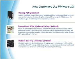 How Customers Use VMware VDI
Desktop PC Replacement
Replace traditional PCs with thin clients, repurposed PCs or less costly desktop hardware.
Address short desktop lifecycles. Simplify moves, adds & changes (MACs) because the
desktop images are administered in corporate data center.
Disaster Recovery & Business Continuity
Eliminate unplanned desktop downtime through VMware Infrastructure 3 DRS and HA
capabilities. Simplify backup and desktop disaster recovery because desktops are located
in corporate data center and can leverage shared storage technology.
Transactional Office Workers with Security Needs
Secure all sensitive personal records or intellectual property running on laptops in host
country data center. Control access to centralized desktop images through Microsoft AD.
Provide complete desktop isolation. Ensure all sessions are fully encrypted using VMware
VDI’s optional Security Server.
 