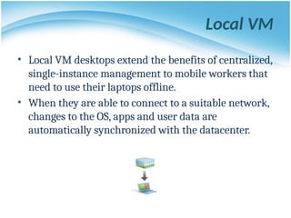 Local VM
• Local VM desktops extend the benefits of centralized,
single-instance management to mobile workers that
need to use their laptops offline.
• When they are able to connect to a suitable network,
changes to the OS, apps and user data are
automatically synchronized with the datacenter.
 