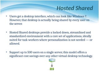 Hosted Shared
• Users get a desktop interface, which can look like Windows 7.
However, that desktop is actually being shared by every user on
the server.
• Hosted Shared desktops provide a locked down, streamlined and
standardized environment with a core set of applications, ideally
suited for task workers where personalization is not needed — or
allowed.
• Support up to 500 users on a single server, this model offers a
significant cost savings over any other virtual desktop technology.
 