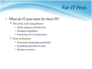 For IT Pros
• What do IT pros want for their PC?
 Security and compliance
• Stolen laptops and data loss
• Stringent regulation
• Protection of IT environment
 Cost reduction
• Increased computing complexity
• Escalating operational costs
• Disaster recovery
 
