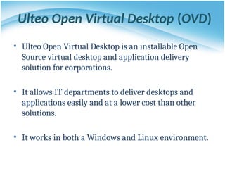 Ulteo Open Virtual Desktop (OVD)
• Ulteo Open Virtual Desktop is an installable Open
Source virtual desktop and application delivery
solution for corporations.
• It allows IT departments to deliver desktops and
applications easily and at a lower cost than other
solutions.
• It works in both a Windows and Linux environment.
 