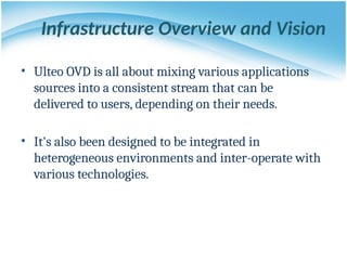 Infrastructure Overview and Vision
• Ulteo OVD is all about mixing various applications
sources into a consistent stream that can be
delivered to users, depending on their needs.
• It's also been designed to be integrated in
heterogeneous environments and inter-operate with
various technologies.
 