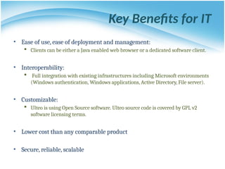 Key Benefits for IT
• Ease of use, ease of deployment and management:
 Clients can be either a Java enabled web browser or a dedicated software client.
• Interoperability:
 Full integration with existing infrastructures including Microsoft environments
(Windows authentication, Windows applications, Active Directory, File server).
• Customizable:
 Ulteo is using Open Source software. Ulteo source code is covered by GPL v2
software licensing terms.
• Lower cost than any comparable product
• Secure, reliable, scalable
 