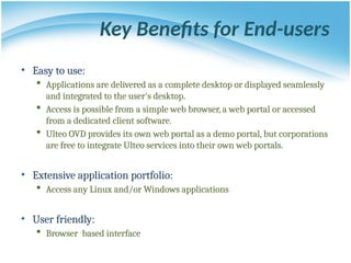 Key Benefits for End-users
• Easy to use:
 Applications are delivered as a complete desktop or displayed seamlessly
and integrated to the user's desktop.
 Access is possible from a simple web browser, a web portal or accessed
from a dedicated client software.
 Ulteo OVD provides its own web portal as a demo portal, but corporations
are free to integrate Ulteo services into their own web portals.
• Extensive application portfolio:
 Access any Linux and/or Windows applications
• User friendly:
 Browser based interface
 