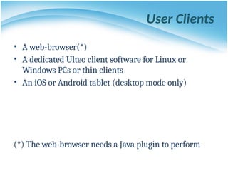 User Clients
• A web-browser(*)
• A dedicated Ulteo client software for Linux or
Windows PCs or thin clients
• An iOS or Android tablet (desktop mode only)
(*) The web-browser needs a Java plugin to perform
 