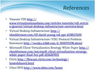 References
• Vmware VDI http://
www.virtualizationadmin.com/articles-tutorials/vdi-article
s/general/virtual-desktop-infrastructure-overview.html
• Virtual Desktop Infrastructure http://
ebookbrowse.com/03-david-young-vdi-ppt-d138117600
• Virtual Desktop Infrastructure (VDI) Protocol Problem
Statement http://wenku.it168.com/d_000070198.shtml
• Microsoft Client Virtualization Strategy White Paper http://
ebookbrowse.com/microsoft-client-virtualization-strategy-
white-paper-final-brz-pdf-d216269211
• Citrix http://flexcast.citrix.com/technology/
hostedshared.html
• Ulteo OVD http://www.ulteo.com/home
 