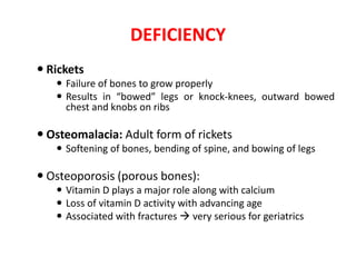 DEFICIENCY
 Rickets
 Failure of bones to grow properly
 Results in “bowed” legs or knock-knees, outward bowed
chest and knobs on ribs
 Osteomalacia: Adult form of rickets
 Softening of bones, bending of spine, and bowing of legs
 Osteoporosis (porous bones):
 Vitamin D plays a major role along with calcium
 Loss of vitamin D activity with advancing age
 Associated with fractures  very serious for geriatrics
 