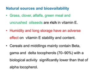 Natural sources and bioavailability
• Grass, clover, alfalfa, green meal and
uncrushed oilseeds are rich in vitamin E.
• Humidity and long storage have an adverse
effect on vitamin E stability and content.
• Cereals and middlings mainly contain Beta,
gama and delta tocopherols (70–90%) with a
biological activity significantly lower than that of
alpha tocopherol.
 