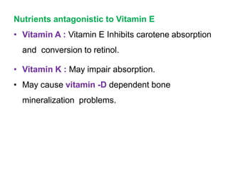 Nutrients antagonistic to Vitamin E
• Vitamin A : Vitamin E Inhibits carotene absorption
and conversion to retinol.
• Vitamin K : May impair absorption.
• May cause vitamin -D dependent bone
mineralization problems.
 