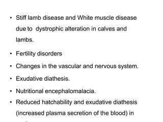• Stiff lamb disease and White muscle disease
due to dystrophic alteration in calves and
lambs.
• Fertility disorders
• Changes in the vascular and nervous system.
• Exudative diathesis.
• Nutritional encephalomalacia.
• Reduced hatchability and exudative diathesis
(increased plasma secretion of the blood) in
 