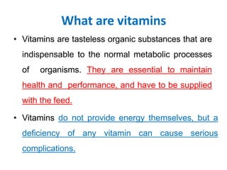What are vitamins
• Vitamins are tasteless organic substances that are
indispensable to the normal metabolic processes
of organisms. They are essential to maintain
health and performance, and have to be supplied
with the feed.
• Vitamins do not provide energy themselves, but a
deficiency of any vitamin can cause serious
complications.
 