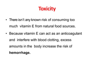 Toxicity
• There isn’t any known risk of consuming too
much vitamin E from natural food sources.
• Because vitamin E can act as an anticoagulant
and interfere with blood clotting, excess
amounts in the body increase the risk of
hemorrhage.
 