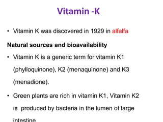 Vitamin -K
• Vitamin K was discovered in 1929 in alfalfa
Natural sources and bioavailability
• Vitamin K is a generic term for vitamin K1
(phylloquinone), K2 (menaquinone) and K3
(menadione).
• Green plants are rich in vitamin K1, Vitamin K2
is produced by bacteria in the lumen of large
 