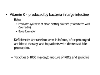 • Vitamin K – produced by bacteria in large intestine
– Roles
• Promotes synthesis of blood clotting proteins (**Interferes with
Coumadin)
• Bone formation
– Deficiencies are rare but seen in infants, after prolonged
antibiotic therapy, and in patients with decreased bile
production.
– Toxicities (>1000 mg/day): rupture of RBCs and jaundice
 