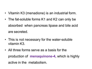 • Vitamin K3 (menadione) is an industrial form.
• The fat-soluble forms K1 and K2 can only be
absorbed when pancreas lipase and bile acid
are secreted.
• This is not necessary for the water-soluble
vitamin K3.
• All three forms serve as a basis for the
production of menaquinone-4, which is highly
active in the metabolism.
 