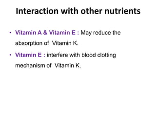 Interaction with other nutrients
• Vitamin A & Vitamin E : May reduce the
absorption of Vitamin K.
• Vitamin E : interfere with blood clotting
mechanism of Vitamin K.
 