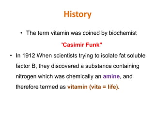 History
• The term vitamin was coined by biochemist
'Casimir Funk"
• In 1912 When scientists trying to isolate fat soluble
factor B, they discovered a substance containing
nitrogen which was chemically an amine, and
therefore termed as vitamin (vita = life).
 
