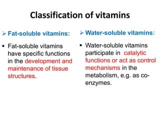 Classification of vitamins
 Fat-soluble vitamins:
 Fat-soluble vitamins
have specific functions
in the development and
maintenance of tissue
structures.
 Water-soluble vitamins:
 Water-soluble vitamins
participate in catalytic
functions or act as control
mechanisms in the
metabolism, e.g. as co-
enzymes.
 