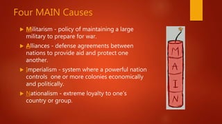Four MAIN Causes
 Militarism - policy of maintaining a large
military to prepare for war.
 Alliances - defense agreements between
nations to provide aid and protect one
another.
 Imperialism - system where a powerful nation
controls one or more colonies economically
and politically.
 Nationalism - extreme loyalty to one's
country or group.
 