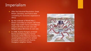 Imperialism
 After the Industrial Revolution, Great
Britain, Germany, and France were
competing for economic expansion in
Africa.
 By the outbreak of World War 1
Britain controlled an empire 140 times
larger than itself; France controlled an
empire 20 times its own size; and
Belgium about 80 times its own size.
 In 1908, Austria-Hungary annexed
Bosnia and Herzegovina, former
territories of the Ottoman Empire. This
caused great protest from several
European countries and Austria-
Hungary's neighbor Serbia.
 