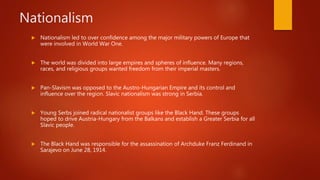 Nationalism
 Nationalism led to over confidence among the major military powers of Europe that
were involved in World War One.
 The world was divided into large empires and spheres of influence. Many regions,
races, and religious groups wanted freedom from their imperial masters.
 Pan-Slavism was opposed to the Austro-Hungarian Empire and its control and
influence over the region. Slavic nationalism was strong in Serbia.
 Young Serbs joined radical nationalist groups like the Black Hand. These groups
hoped to drive Austria-Hungary from the Balkans and establish a Greater Serbia for all
Slavic people.
 The Black Hand was responsible for the assassination of Archduke Franz Ferdinand in
Sarajevo on June 28, 1914.
 