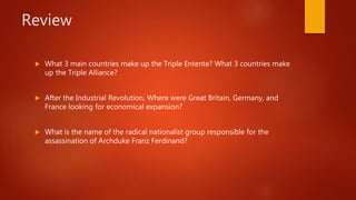 Review
 What 3 main countries make up the Triple Entente? What 3 countries make
up the Triple Alliance?
 After the Industrial Revolution, Where were Great Britain, Germany, and
France looking for economical expansion?
 What is the name of the radical nationalist group responsible for the
assassination of Archduke Franz Ferdinand?
 