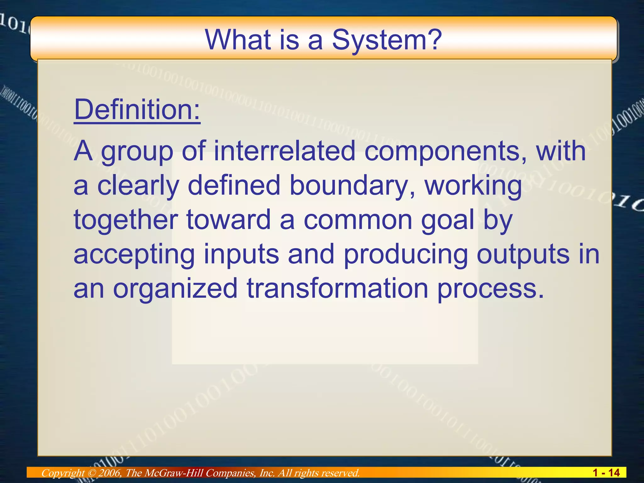 1 - 14Copyright © 2006, The McGraw-Hill Companies, Inc. All rights reserved.
What is a System?
Definition:
A group of interrelated components, with
a clearly defined boundary, working
together toward a common goal by
accepting inputs and producing outputs in
an organized transformation process.
 