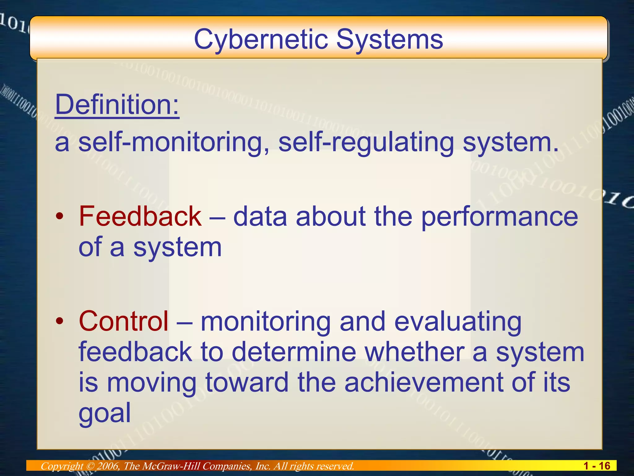 1 - 16Copyright © 2006, The McGraw-Hill Companies, Inc. All rights reserved.
Cybernetic Systems
Definition:
a self-monitoring, self-regulating system.
• Feedback – data about the performance
of a system
• Control – monitoring and evaluating
feedback to determine whether a system
is moving toward the achievement of its
goal
 