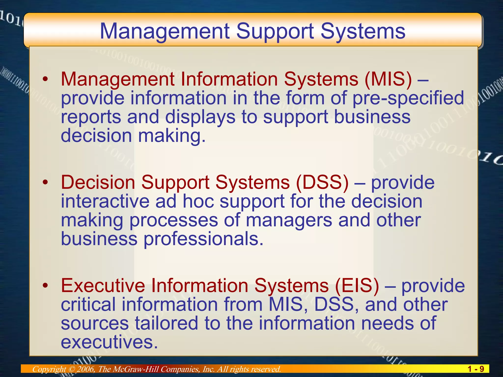 1 - 9Copyright © 2006, The McGraw-Hill Companies, Inc. All rights reserved.
Management Support Systems
• Management Information Systems (MIS) –
provide information in the form of pre-specified
reports and displays to support business
decision making.
• Decision Support Systems (DSS) – provide
interactive ad hoc support for the decision
making processes of managers and other
business professionals.
• Executive Information Systems (EIS) – provide
critical information from MIS, DSS, and other
sources tailored to the information needs of
executives.
 