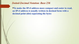 Dotted-Decimal Notation: Base 256
To make the IPv4 address more compact and easier to read,
an IPv4 address is usually written in decimal form with a
decimal point (dot) separating the bytes
 
