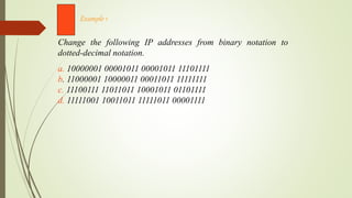 Change the following IP addresses from binary notation to
dotted-decimal notation.
a. 10000001 00001011 00001011 11101111
b. 11000001 10000011 00011011 11111111
c. 11100111 11011011 10001011 01101111
d. 11111001 10011011 11111011 00001111
Example 1
 