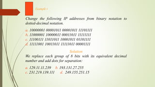 Change the following IP addresses from binary notation to
dotted-decimal notation.
a. 10000001 00001011 00001011 11101111
b. 11000001 10000011 00011011 11111111
c. 11100111 11011011 10001011 01101111
d. 11111001 10011011 11111011 00001111
Example 1
Solution
We replace each group of 8 bits with its equivalent decimal
number and add dots for separation:
a. 129.11.11.239 b. 193.131.27.255
c. 231.219.139.111 d. 249.155.251.15
 