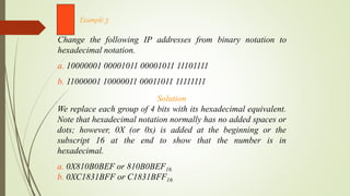 Change the following IP addresses from binary notation to
hexadecimal notation.
a. 10000001 00001011 00001011 11101111
b. 11000001 10000011 00011011 11111111
Example 3
Solution
We replace each group of 4 bits with its hexadecimal equivalent.
Note that hexadecimal notation normally has no added spaces or
dots; however, 0X (or 0x) is added at the beginning or the
subscript 16 at the end to show that the number is in
hexadecimal.
a. 0X810B0BEF or 810B0BEF16
b. 0XC1831BFF or C1831BFF16
 