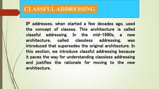 CLASSFULADDRESSING
IP addresses, when started a few decades ago, used
the concept of classes. This architecture is called
classful addressing. In the mid-1990s, a new
architecture, called classless addressing, was
introduced that supersedes the original architecture. In
this section, we introduce classful addressing because
it paves the way for understanding classless addressing
and justifies the rationale for moving to the new
architecture.
 