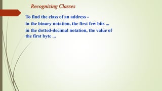 Recognizing Classes
To find the class of an address -
in the binary notation, the first few bits ...
in the dotted-decimal notation, the value of
the first byte ...
 