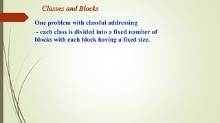 Classes and Blocks
One problem with classful addressing
- each class is divided into a fixed number of
blocks with each block having a fixed size.
 