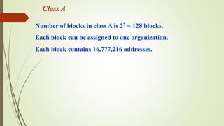 Class A
Number of blocks in class A is 27 = 128 blocks.
Each block can be assigned to one organization.
Each block contains 16,777,216 addresses.
 
