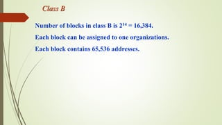 Class B
Number of blocks in class B is 214 = 16,384.
Each block can be assigned to one organizations.
Each block contains 65,536 addresses.
 